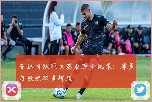 齐达内欧冠决赛表现全纪录：球员与教练双重辉煌