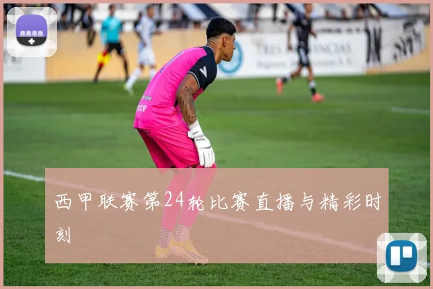 西甲联赛第24轮比赛直播与精彩时刻