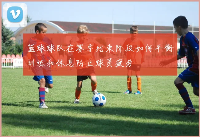 篮球球队在赛季结束阶段如何平衡训练和休息防止球员疲劳