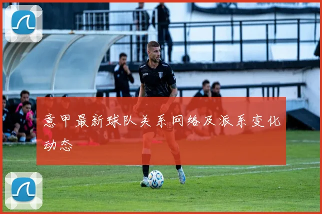 意甲最新球队关系网络及派系变化动态