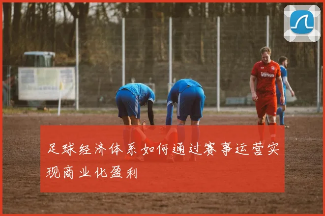 足球经济体系如何通过赛事运营实现商业化盈利